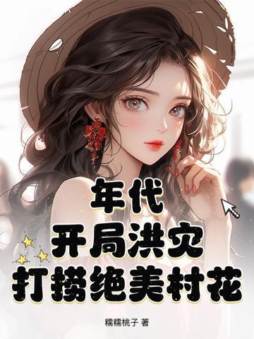 开局洪灾打捞绝美村花全文免费阅读 开局洪灾打捞绝美村花全文免费阅读